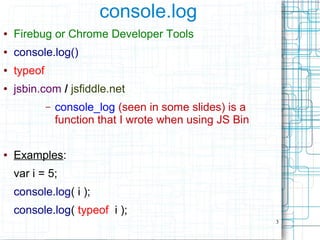 3
console.log
● Firebug or Chrome Developer Tools
● console.log()
● typeof
● jsbin.com / jsfiddle.net
– console_log (seen in some slides) is a
function that I wrote when using JS Bin
● Examples:
var i = 5;
console.log( i );
console.log( typeof i );
 