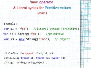 31
'new' operator
& Literal syntax for Primitive Values
(contd.)
Example:
var s1 = "foo"; //literal syntax (primitive)
var s2 = String('foo'); //primitive
var s3 = new String('foo'); // object
// Confirm the typeof of s1, s2, s3.
console.log(typeof s1, typeof s2, typeof s3);
// Logs 'string,string,object'.
 