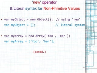 33
'new' operator
& Literal syntax for Non-Primitive Values
● var myObject = new Object(); // using 'new'
var myObject = {}; // literal syntax
● var myArray = new Array('foo', 'bar');
var myArray = ['foo', 'bar'];
(contd.)
 