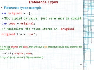 36
Reference Types
● Reference types example
var original = {};
//Not copied by value, just reference is copied
var copy = original;
// Manipulate the value stored in 'original'
original.foo = 'bar';
/* If we log 'original' and 'copy', they will have a foo property because they reference the
same object. */
console.log(original, copy);
// Logs 'Object { foo="bar"} Object { foo="bar"}'
 