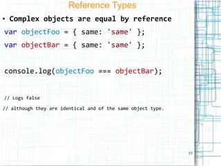 37
Reference Types
● Complex objects are equal by reference
var objectFoo = { same: 'same' };
var objectBar = { same: 'same' };
console.log(objectFoo === objectBar);
// Logs false
// although they are identical and of the same object type.
 