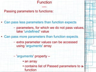 44
Function
(contd.)
Passing parameters to functions:
● Can pass less parameters than function expects
– parameters, for which we do not pass values,
take 'undefined' value
● Can pass more parameters than function expects
– extra parameter values can be accessed
using 'arguments' array
– 'arguments' property –
● an array
● contains list of Passed parameters to a
function
 