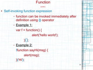 53
Function
(contd.)
● Self-invoking function expression
– function can be invoked immediately after
definition using () operator
– Example 1:
var f = function() {
alert('hello world');
}();
– Example 2:
!function sayHi(msg) {
alert(msg);
}('Hi');
 