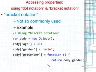 63
Accessing properties:
using “dot notation” & “bracket notation”
● “bracket notation”
– Not so commonly used
– Example
// Using “bracket notation”
var cody = new Object();
cody['age'] = 33;
cody['gender'] = 'male';
cody['getGender'] = function () {
return cody.gender;
};
 
