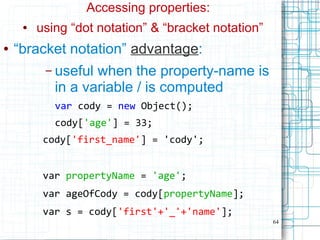 64
Accessing properties:
● using “dot notation” & “bracket notation”
● “bracket notation” advantage:
– useful when the property-name is
in a variable / is computed
var cody = new Object();
cody['age'] = 33;
cody['first_name'] = 'cody';
var propertyName = 'age';
var ageOfCody = cody[propertyName];
var s = cody['first'+'_'+'name'];
 