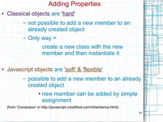 68
Adding Properties
● Classical objects are 'hard'
– not possible to add a new member to an
already created object
– Only way =
create a new class with the new
member and then instantiate it
● Javascript objects are 'soft' & 'flexible'
– possible to add a new member to an already
created object
● new member can be added by simple
assignment
(from 'Conclusion' in http://javascript.crockford.com/inheritance.html)
 