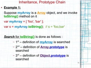 71
Inheritance, Prototype Chain
● Example 1:
Suppose myArray is a Array object, and we invoke
toString() method on it
var myArray = [ 'foo', 'bar' ];
var s = myArray.toString(); // s = 'foo,bar'
Search for toString() is done as follows :
– 1st
– definition of myArray is searched
– 2nd
– definition of Array.prototype is
searched
– 3rd
– definition of Object.prototype is
searched
 