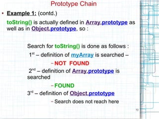 72
Prototype Chain
● Example 1: (contd.)
toString() is actually defined in Array.prototype as
well as in Object.prototype, so :
Search for toString() is done as follows :
1st
– definition of myArray is searched –
– NOT FOUND
2nd
– definition of Array.prototype is
searched
– FOUND
3rd
– definition of Object.prototype
– Search does not reach here
 