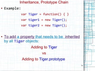 74
Inheritance, Prototype Chain
● Example:
var Tiger = function() { }
var tiger1 = new Tiger();
var tiger2 = new Tiger();
● To add a property that needs to be inherited
by all Tiger objects:
Adding to Tiger
vs
Adding to Tiger.prototype
 