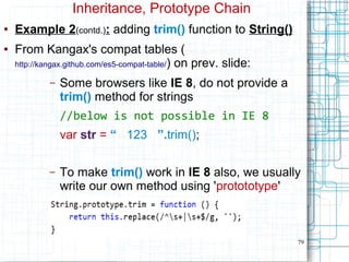 79
Inheritance, Prototype Chain
● Example 2(contd.): adding trim() function to String()
● From Kangax's compat tables (
http://kangax.github.com/es5-compat-table/) on prev. slide:
– Some browsers like IE 8, do not provide a
trim() method for strings
//below is not possible in IE 8
var str = “ 123 ”.trim();
– To make trim() work in IE 8 also, we usually
write our own method using 'protototype'
 