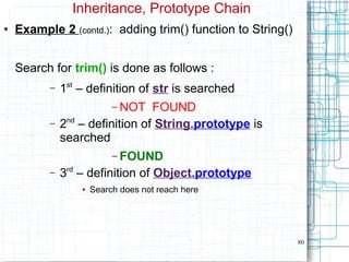80
Inheritance, Prototype Chain
● Example 2 (contd.): adding trim() function to String()
Search for trim() is done as follows :
– 1st
– definition of str is searched
– NOT FOUND
– 2nd
– definition of String.prototype is
searched
– FOUND
– 3rd
– definition of Object.prototype
● Search does not reach here
 