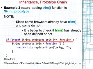 81
Inheritance, Prototype Chain
● Example 2 (contd.): adding trim() function to
String.prototype
NOTE:
– Since some browsers already have trim(),
and some do not,
● It is better to check if trim() has already
been defined or not
Code from -
C:wwwAscendPartitionUnityNew OfficeUSAengHTMLjsglobal.js
 
