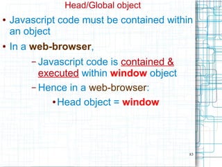 83
Head/Global object
● Javascript code must be contained within
an object
● In a web-browser,
– Javascript code is contained &
executed within window object
– Hence in a web-browser:
● Head object = window
 