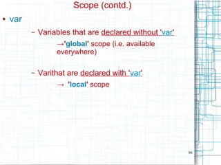 86
Scope (contd.)
● var
– Variables that are declared without 'var'
→'global' scope (i.e. available
everywhere)
– Varithat are declared with 'var'
→ 'local' scope
 