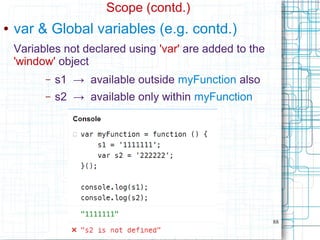 88
Scope (contd.)
● var & Global variables (e.g. contd.)
Variables not declared using 'var' are added to the
'window' object
– s1 → available outside myFunction also
– s2 → available only within myFunction
 