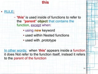 93
this
● RULE:
– 'this' is used inside of functions to refer to
the "parent" object that contains the
function, except when:
● using new keyword
● used within Nested functions
● used with .prototype
In other words: when 'this' appears inside a function,
it does Not refer to the function itself, instead it refers
to the parent of the function
 