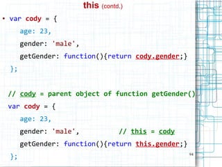 94
this (contd.)
● var cody = {
age: 23,
gender: 'male',
getGender: function(){return cody.gender;}
};
// cody = parent object of function getGender()
var cody = {
age: 23,
gender: 'male', // this = cody
getGender: function(){return this.gender;}
};
 