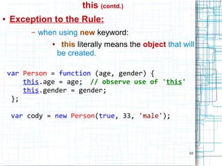 95
this (contd.)
● Exception to the Rule:
– when using new keyword:
● this literally means the object that will
be created.
var Person = function (age, gender) {
this.age = age; // observe use of 'this'
this.gender = gender;
};
var cody = new Person(true, 33, 'male');
 
