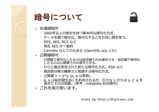 暗号について暗号について
共通鍵暗号
◦ 2000年以上の歴史を持つ基本的な暗号化方式。
◦ データを鍵で暗号化。復号化するときも同じ鍵を使う。
◦ DES, AES, RC4 など
◦ 現在 AES が一般的
◦ Camellia なんてのもある (OpenSSL.org とか)
公開鍵暗号公開鍵暗号
◦ 公開鍵で暗号化したものは秘密鍵でのみ復号でき、秘密鍵で暗号化
したものは公開鍵でのみ復号できる。
◦ わりと最近発⾒された新たな暗号化方式。RSA など
◦ 素因数分解の難解さと関連する暗号化方式。
◦ 公開鍵 n = p*q (p, q は素数)
◦ p, q は秘密鍵⽣成にも利用されるが、巨⼤な n からは p と q を
導きだすのは困難。(参考：wikipedia RSA暗号)
これを両方使います。
Icons by http://dryicons.com
 