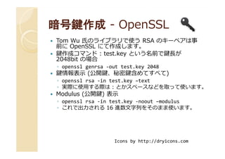暗号鍵作成暗号鍵作成 -- OpenSSLOpenSSL
Tom Wu 氏のライブラリで使う RSA のキーペアは事
前に OpenSSL にて作成します。
鍵作成コマンド : test.key という名前で鍵⻑が
2048bit の場合
◦ openssl genrsa -out test.key 2048
鍵情報表示 (公開鍵、秘密鍵含めてすべて)
◦ openssl rsa -in test.key –text◦ openssl rsa -in test.key –text
◦ 実際に使用する際は : とかスペースなどを取って使います。
Modulus (公開鍵) 表示
◦ openssl rsa -in test.key -noout –modulus
◦ これで出⼒される 16 進数⽂字列をそのまま使います。
Icons by http://dryicons.com
 