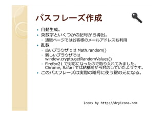 パスフレーズ作成パスフレーズ作成
自動⽣成。
英数字といくつかの記号から導出。
◦ 通販ページではお客様のメールアドレスも利用
乱数
◦ 古いブラウザでは Math.random()
◦ 新しいブラウザでは
window.crypto.getRandomValues()
新しいブラウザでは
window.crypto.getRandomValues()
◦ Firefox21 で対応になったので取り入れてみました。
Chrome, Safari では結構前から対応していたようです。
このパスフレーズは実際の暗号に使う鍵の元になる。
Icons by http://dryicons.com
 