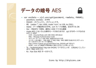 データの暗号データの暗号 AESAES
var encData = sjcl.encrypt(passWord, rawData, PARAM);
◦ passWord, rawData : ⽂字列
◦ PARAM : オブジェクト。オプションです。
◦ 例） {adata:"", iter:1000, mode:"ccm", ts:128, ks:256};
◦ Adata : データ確認用の⽂字列。ccm モードの機能。空⽂字でも OK
◦ Iter : PBKDF2 で使用。通常は 1000 で十分な模様
◦ mode AES にはいろんな暗号モードがありますが、sjcl がサポートするのは
ccm と ocb2
CCM : [CounterMode with CBC-MAC] RFC3610
ccm と ocb2
CCM : [CounterMode with CBC-MAC] RFC3610
MAC : Message Authentication Code
カウンターモードと CBC-MAC を組み合わせた方式
メッセージを分割し、CBC-MAC で MAC 作成。MAC 処理で⽣成されたタグ＋メッ
セージをカウンターモードで暗号化。
http://www.cryptrec.go.jp/estimation/rep_ID0205.pdf 35Pより
OCB2 : ccm より高速だが特許絡みで避けられることが多いようだ。
◦ Ts : (authentication) tag size 64(bit) で十分らしいが、128(bit) にしてい
ます。MAC のサイズ。
◦ Ks : Kye Size AES キーのサイズ。
Icons by http://dryicons.com
 