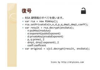 復号復号
RSA 鍵情報のすべてを使います。
var rsa = new RSAKey();
rsa.setPrivateEx(n,e,d,p,q,dmp1,dmq1,coeff);
var result = rsa.decrypt(encData);
◦ n:pubKey(modulus)
◦ e:exponent(publicExponent)
◦ d:privateKey(privateExponent)
e:exponent(publicExponent)
◦ d:privateKey(privateExponent)
◦ p, q:prime1, 2
◦ dmp1, dmp2:exponent1, 2
◦ coeff:coefficient
var original = sjcl.decrypt(result, encData);
Icons by http://dryicons.com
 