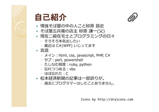 自己紹介自己紹介
情強そば屋の中の人こと砂原 昌史
そば屋五兵衛の店主 砂原 謙一(父)
現在⼆級在宅⼠とプログラミングの⽇々
◦ そろそろ本気出したい
◦ 最近は C#(WPF) いじってます
言語
◦ メイン：html, css, javascript, PHP, C#◦ メイン：html, css, javascript, PHP, C#
◦ サブ：perl, powershell
◦ たしなむ程度：ruby, python
◦ 忘れつつある：vbs
◦ ほぼ忘れた：C
松本経済新聞の記事は一部誤りが。
◦ 過去にプログラマーはしたことありません。
Icons by http://dryicons.com
 