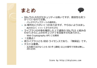 まとめまとめ
SSL/TLS の方がセキュリティは高いですが、脆弱性も⾒つ
かっているので注意。
◦ パッチやアップデートの適用を。
Js 暗号化に穴がいくつかありますが、やらないよりはまし
◦ ぬののふく <<< くさりかたびら
ライブラリの中身を確認した上で通常の SSL/TLS と組み合
わせてさらに上のセキュリティを目指すのもありかと。わせてさらに上のセキュリティを目指すのもありかと。
◦ Web Cryptography API にも期待
！注意点！
両ライブラリとも BSD ライセンスであり、「無保証」です。
テストは重要。
◦ 五兵衛では少なくとも 50 件 (通販) 以上の復号で失敗は無し。
2013/05
Icons by http://dryicons.com
 