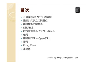 目次目次
五兵衛 web サイトの履歴
通販システムの問題点
暗号技術に触れる
SSL/TLS
呼べば答えるインターネット呼べば答えるインターネット
暗号
暗号鍵作成 – OpenSSL
復号
Pros, Cons
まとめ
Icons by http://dryicons.com
 