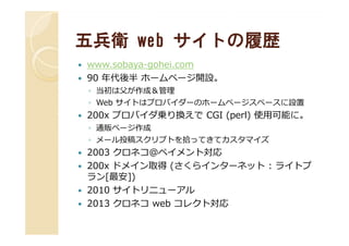 五兵衛五兵衛 webweb サイトの履歴サイトの履歴
www.sobaya-gohei.com
90 年代後半 ホームページ開設。
◦ 当初は父が作成＆管理
◦ Web サイトはプロバイダーのホームページスペースに設置
200x プロバイダ乗り換えで CGI (perl) 使用可能に。
◦ 通販ページ作成◦ 通販ページ作成
◦ メール投稿スクリプトを拾ってきてカスタマイズ
2003 クロネコ＠ペイメント対応
200x ドメイン取得 (さくらインターネット : ライトプ
ラン[最安])
2010 サイトリニューアル
2013 クロネコ web コレクト対応
 
