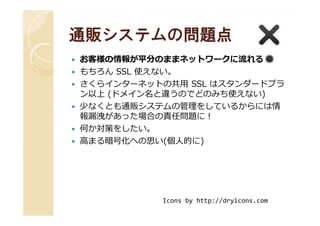 通販システムの問題点通販システムの問題点
お客様の情報が平分のままネットワークに流れる
もちろん SSL 使えない。
さくらインターネットの共用 SSL はスタンダードプラ
ン以上 (ドメイン名と違うのでどのみち使えない)
少なくとも通販システムの管理をしているからには情
報漏洩があった場合の責任問題に！報漏洩があった場合の責任問題に！
何か対策をしたい。
高まる暗号化への思い(個人的に)
Icons by http://dryicons.com
 