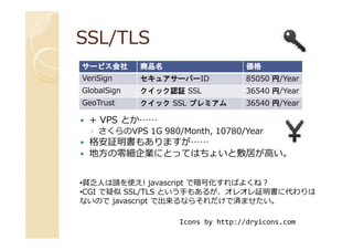 SSL/TLSSSL/TLS
+ VPS とか……
サービスサービスサービスサービス会社会社会社会社 商品名商品名商品名商品名 価格価格価格価格
VeriSign セキュアサーバーID 85050 円/Year
GlobalSign クイック認証 SSL 36540 円/Year
GeoTrust クイック SSL プレミアム 36540 円/Year
+ VPS とか……
◦ さくらのVPS 1G 980/Month, 10780/Year
格安証明書もありますが……
地方の零細企業にとってはちょいと敷居が高い。
•貧乏人は頭を使え! javascript で暗号化すればよくね？
•CGI で疑似 SSL/TLS という手もあるが、オレオレ証明書に代わりは
ないので javascript で出来るならそれだけで済ませたい。
Icons by http://dryicons.com
 