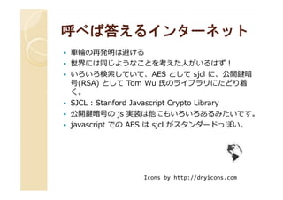 呼べば答えるインターネット呼べば答えるインターネット
⾞輪の再発明は避ける
世界には同じようなことを考えた人がいるはず！
いろいろ検索していて、AES として sjcl に、公開鍵暗
号(RSA) として Tom Wu 氏のライブラリにたどり着
く。
SJCL : Stanford Javascript Crypto LibrarySJCL : Stanford Javascript Crypto Library
公開鍵暗号の js 実装は他にもいろいろあるみたいです。
javascript での AES は sjcl がスタンダードっぽい。
Icons by http://dryicons.com
 