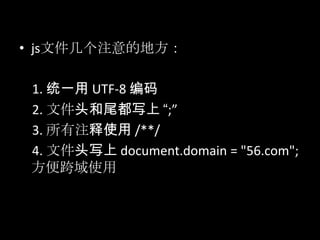 • js文件几个注意的地方：
1. 统一用 UTF-8 编码
2. 文件头和尾都写上 “;”
3. 所有注释使用 /**/
4. 文件头写上 document.domain = "56.com";
方便跨域使用
 