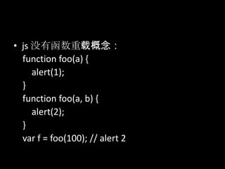 • js 没有函数重载概念：
function foo(a) {
alert(1);
}
function foo(a, b) {
alert(2);
}
var f = foo(100); // alert 2
 