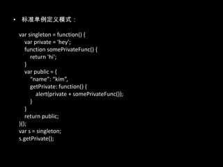 • 标准单例定义模式：
var singleton = function() {
var private = 'hey';
function somePrivateFunc() {
return 'hi';
}
var public = {
“name”: “kim”,
getPrivate: function() {
alert(private + somePrivateFunc());
}
}
return public;
}();
var s = singleton;
s.getPrivate();
 