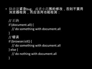 • 除非是紧急bug，或者小范围的修改，否则不要用
浏览器检测，而应该用功能检测：
// 正确
if (document.all) {
// do something with document.all
}
// 错误
if (browser.isIE) {
// do something with document.all
} else {
// do nothing with document.all
}
 