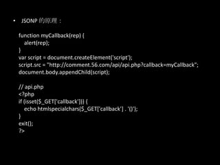 • JSONP 的原理：
function myCallback(rep) {
alert(rep);
}
var script = document.createElement('script');
script.src = "http://comment.56.com/api/api.php?callback=myCallback";
document.body.appendChild(script);
// api.php
<?php
if (isset($_GET['callback'])) {
echo htmlspecialchars($_GET['callback'] . '()');
}
exit();
?>
 
