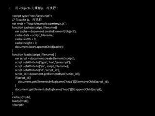 • 用 <object> 先缓存js，再执行：
<script type="text/javascript">
// 先cache js，再执行
var myJs = "http://example.com/myJs.js";
function cachejs(script_filename){
var cache = document.createElement('object');
cache.data = script_filename;
cache.width = 0;
cache.height = 0;
document.body.appendChild(cache);
}
function loadjs(script_filename) {
var script = document.createElement('script');
script.setAttribute('type', 'text/javascript');
script.setAttribute('src', script_filename);
script.setAttribute('id', 'script_id');
script_id = document.getElementById('script_id');
if(script_id){
document.getElementsByTagName('head')[0].removeChild(script_id);
}
document.getElementsByTagName('head')[0].appendChild(script);
}
cachejs(myJs);
loadjs(myJs);
</script>
 