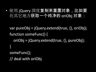 • 使用 jQuery 深度复制来重置对象，比如要
在其它地方获取一个纯净的 oriObj 对象：
var pureObj = jQuery.extend(true, {}, oriObj);
function someFunc() {
oriObj = jQuery.extend(true, {}, pureObj);
}
someFunc();
// deal with oriObj
 
