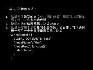 • 减少js依赖的方法：
1. 尽量不依赖别的 js 文件，插件或者引用都可以直接加
到文件中，作为本地代码
2. 使用本地存储来解耦，比如 cookie
3. 尽量不使用全局变量和全局函数，如必要，可以通过
统一使用一个全局变量来实现，比如：
var myGlobal = {
GLOBAL_CONSTANTS: "coco",
"globalName": "kim",
"globalFunc": function() {
alert('haha');
}
}
 