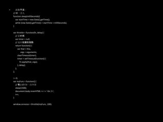 • 函数节流：
// 睡一会儿
function sleep(milliSeconds){
var startTime = new Date().getTime();
while (new Date().getTime() < startTime + milliSeconds);
}
var throttle = function(fn, delay) {
// 定时阀
var timer = null;
// 返回创建的函数
return function() {
var that = this,
args = arguments;
clearTimeout(timer);
timer = setTimeout(function() {
fn.apply(that, args);
}, delay);
};
};
i = 0;
var myFunc = function() {
// 每1.5秒加一点内容
sleep(1500);
document.body.innerHTML += i + '<br />';
i++;
}
window.onresize = throttle(myFunc, 100);
 