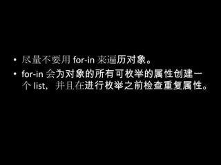 • 尽量不要用 for-in 来遍历对象。
• for-in 会为对象的所有可枚举的属性创建一
个 list，并且在进行枚举之前检查重复属性。
 