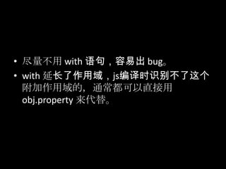 • 尽量不用 with 语句，容易出 bug。
• with 延长了作用域，js编译时识别不了这个
附加作用域的，通常都可以直接用
obj.property 来代替。
 