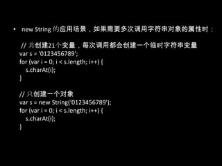 • new String 的应用场景，如果需要多次调用字符串对象的属性时：
// 共创建21个变量，每次调用都会创建一个临时字符串变量
var s = '0123456789';
for (var i = 0; i < s.length; i++) {
s.charAt(i);
}
// 只创建一个对象
var s = new String('0123456789');
for (var i = 0; i < s.length; i++) {
s.charAt(i);
}
 