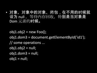 • 对象、对象中的对象、闭包，在不用的时候就
设为 null ，等待内存回收，特别是当对象是
Dom 元素的时候。
obj1.obj2 = new Foo();
obj1.dom3 = document.getElementById('id1');
// some operations ...
obj1.obj2 = null;
obj1.dom3 = null;
obj1 = null;
 