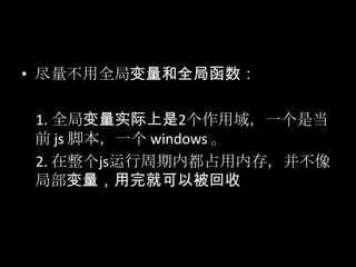 • 尽量不用全局变量和全局函数：
1. 全局变量实际上是2个作用域，一个是当
前 js 脚本，一个 windows 。
2. 在整个js运行周期内都占用内存，并不像
局部变量，用完就可以被回收
 