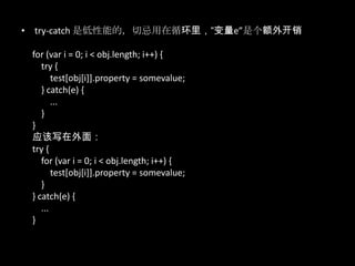 • try-catch 是低性能的，切忌用在循环里，“变量e”是个额外开销
for (var i = 0; i < obj.length; i++) {
try {
test[obj[i]].property = somevalue;
} catch(e) {
...
}
}
应该写在外面：
try {
for (var i = 0; i < obj.length; i++) {
test[obj[i]].property = somevalue;
}
} catch(e) {
...
}
 
