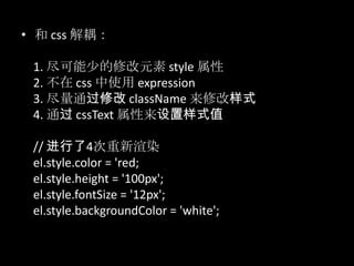 • 和 css 解耦：
1. 尽可能少的修改元素 style 属性
2. 不在 css 中使用 expression
3. 尽量通过修改 className 来修改样式
4. 通过 cssText 属性来设置样式值
// 进行了4次重新渲染
el.style.color = 'red;
el.style.height = '100px';
el.style.fontSize = '12px';
el.style.backgroundColor = 'white';
 